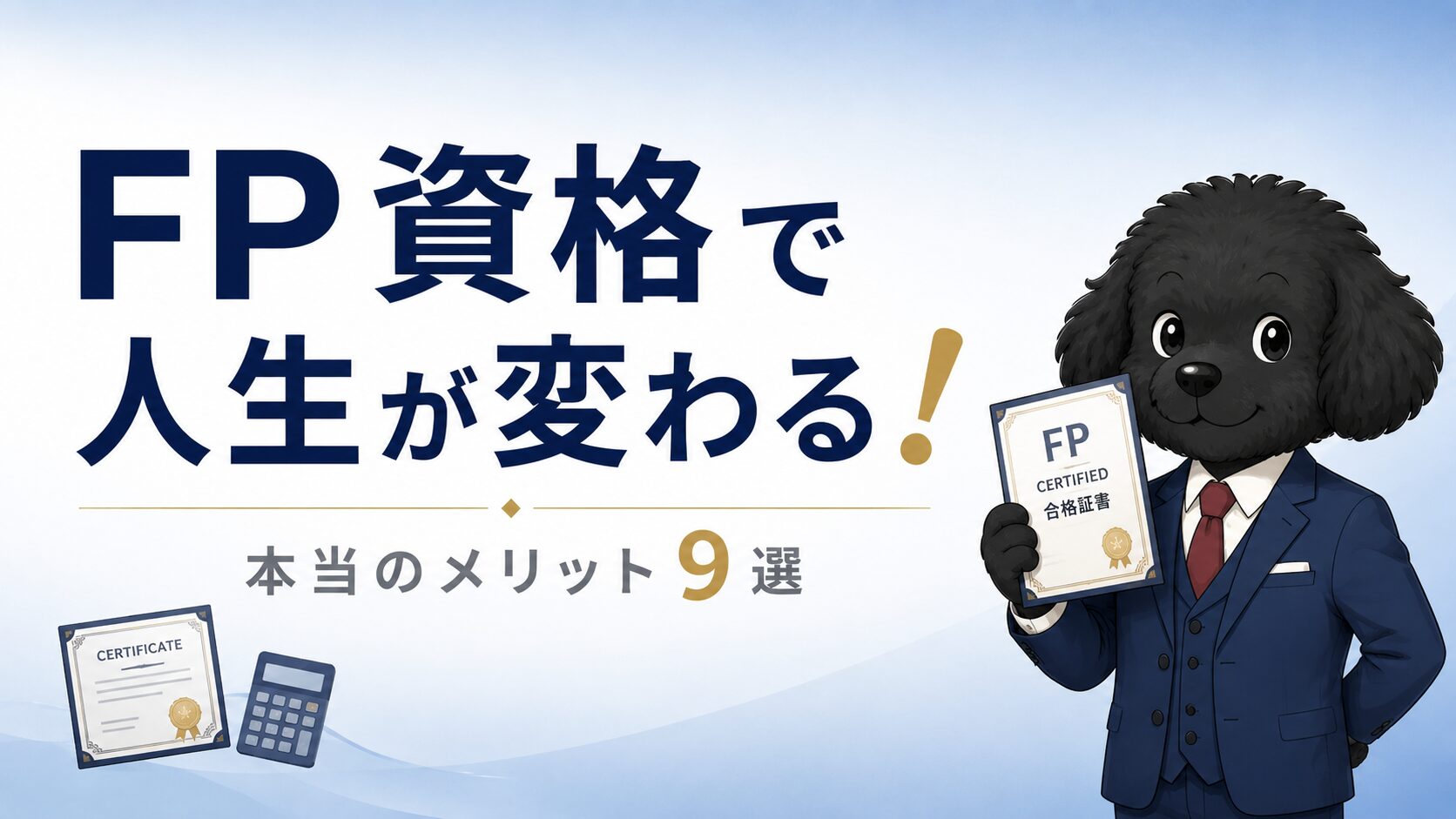「FP資格で人生が変わる！」をテーマにした金融教育ブログのアイキャッチ画像。ネイビーブルーと白を基調にしたミニマルなデザインで、中央から左側に大きく「FP資格で人生が変わる」のタイトルを配置し、「！」と数字の「9」をゴールド色でアクセント表示。下部には「本当のメリット9選」のサブテキストをグレーで掲載。右側にはスーツ姿の黒いトイプードルのキャラクターが、FP資格証のような証明書を持ちながら自信ある笑顔で立っている。背景は淡いブルーグラデーションで、左下には認定証と電卓のアイコンを控えめに配置。信頼感と知的な雰囲気を持つ金融教育サイト風のデザイン。